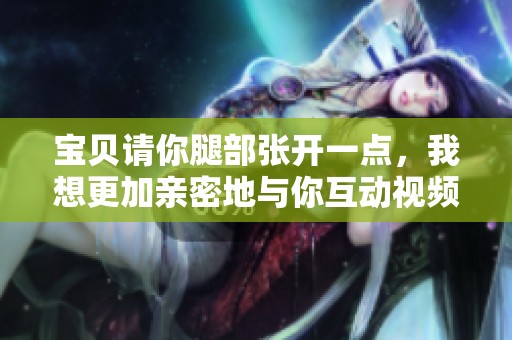 寶貝請(qǐng)你腿部張開一點(diǎn)，我想更加親密地與你互動(dòng)視頻