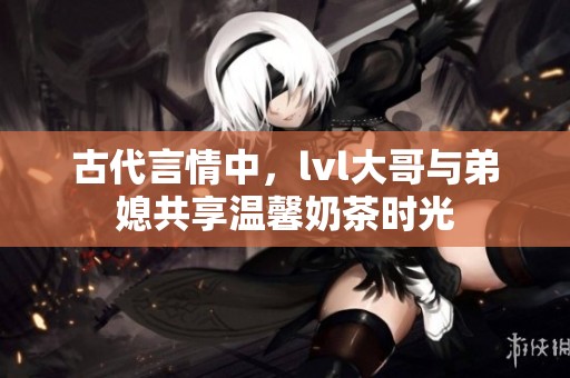 古代言情中，lvl大哥與弟媳共享溫馨奶茶時(shí)光