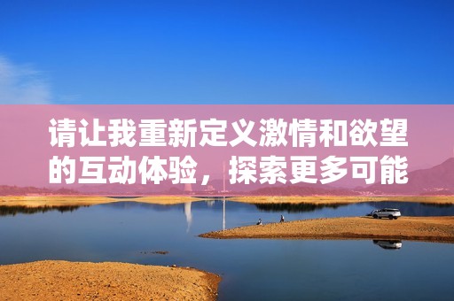 請(qǐng)讓我重新定義激情和欲望的互動(dòng)體驗(yàn)，探索更多可能性