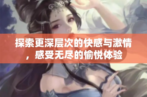 探索更深層次的快感與激情，感受無(wú)盡的愉悅體驗(yàn)