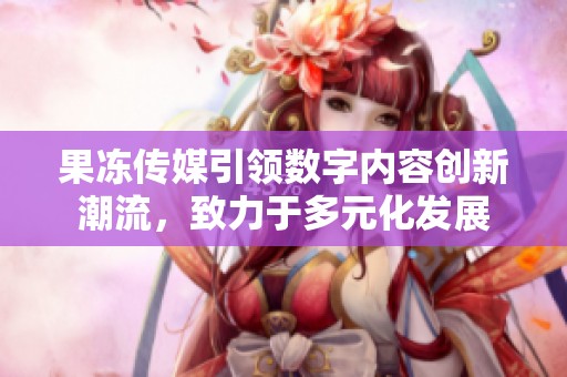 果凍傳媒引領(lǐng)數(shù)字內(nèi)容創(chuàng)新潮流，致力于多元化發(fā)展