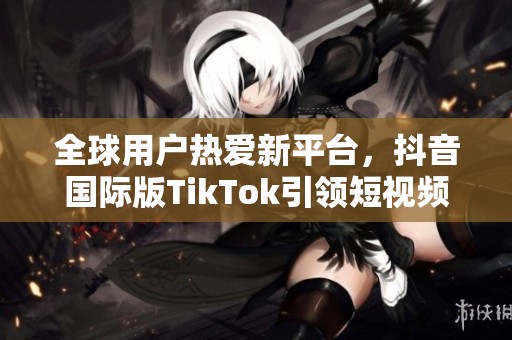 全球用戶熱愛(ài)新平臺(tái)，抖音國(guó)際版TikTok引領(lǐng)短視頻潮流