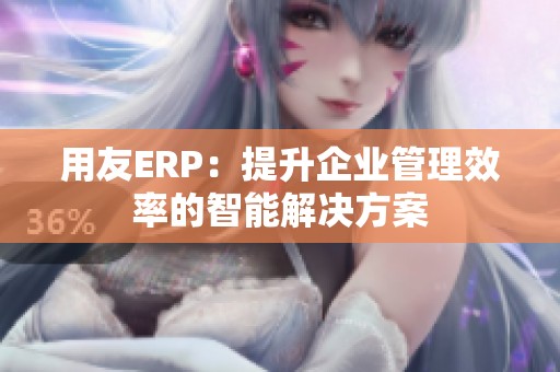 用友ERP：提升企業(yè)管理效率的智能解決方案
