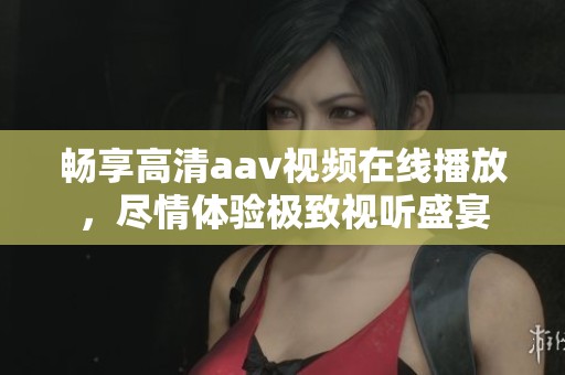 暢享高清aav視頻在線播放，盡情體驗(yàn)極致視聽盛宴
