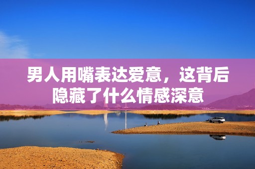 男人用嘴表達(dá)愛意，這背后隱藏了什么情感深意