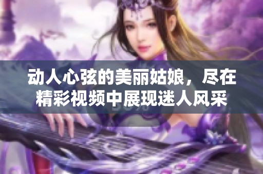 動(dòng)人心弦的美麗姑娘，盡在精彩視頻中展現(xiàn)迷人風(fēng)采