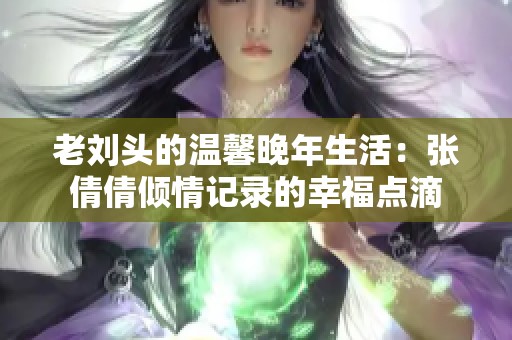 老劉頭的溫馨晚年生活：張倩倩傾情記錄的幸福點(diǎn)滴