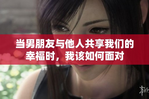 當(dāng)男朋友與他人共享我們的幸福時(shí)，我該如何面對(duì)