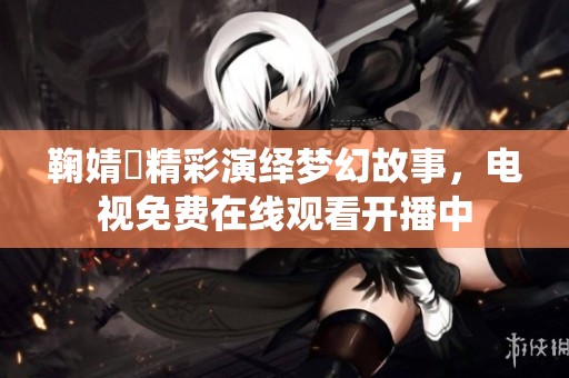 鞠婧祎精彩演繹夢(mèng)幻故事，電視免費(fèi)在線觀看開(kāi)播中