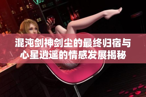 混沌劍神劍塵的最終歸宿與心星逍遙的情感發(fā)展揭秘