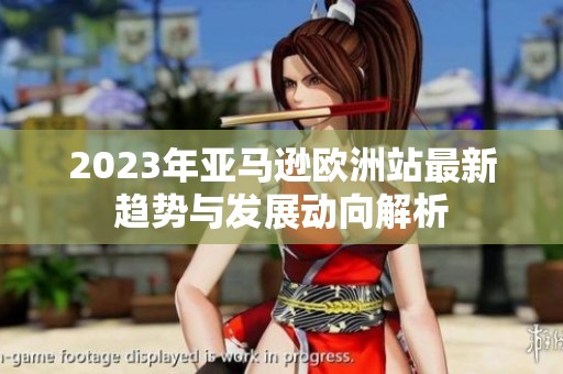 2023年亞馬遜歐洲站最新趨勢(shì)與發(fā)展動(dòng)向解析