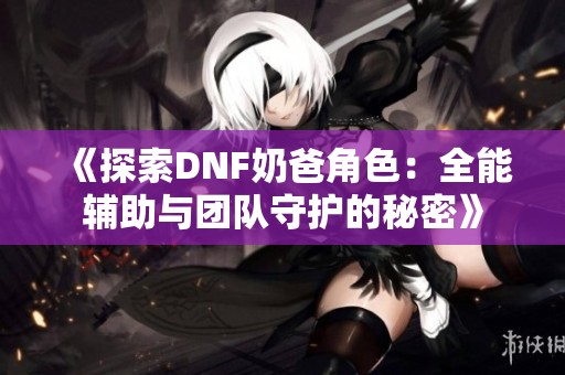《探索DNF奶爸角色：全能輔助與團(tuán)隊(duì)守護(hù)的秘密》