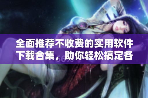 全面推薦不收費的實用軟件下載合集，助你輕松搞定各種需求