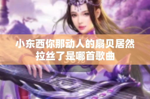 小東西你那動(dòng)人的扇貝居然拉絲了是哪首歌曲