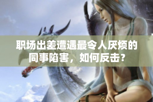 職場出差遭遇最令人厭煩的同事陷害，如何反擊？