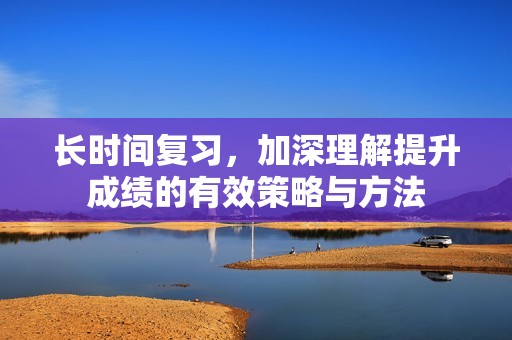 長(zhǎng)時(shí)間復(fù)習(xí)，加深理解提升成績(jī)的有效策略與方法