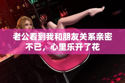 老公看到我和朋友關系親密不已，心里樂開了花