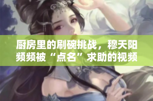 廚房里的刷碗挑戰(zhàn)，穆天陽頻頻被“點(diǎn)名”求助的視頻趣事