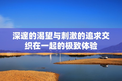 深邃的渴望與刺激的追求交織在一起的極致體驗