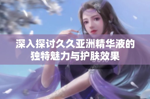 深入探討久久亞洲精華液的獨(dú)特魅力與護(hù)膚效果