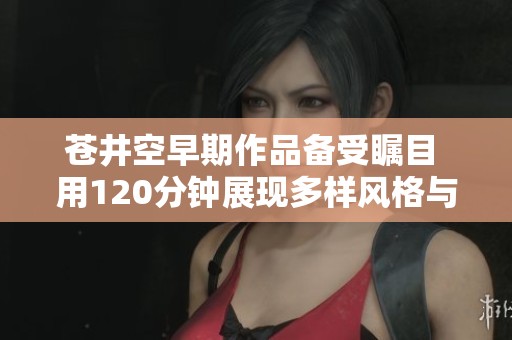 蒼井空早期作品備受矚目 用120分鐘展現(xiàn)多樣風(fēng)格與魅力