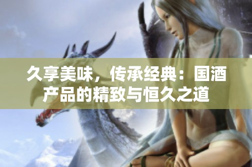 久享美味，傳承經(jīng)典：國酒產(chǎn)品的精致與恒久之道
