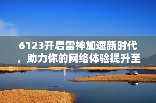 6123開(kāi)啟雷神加速新時(shí)代,助力你的網(wǎng)絡(luò)體驗(yàn)提升至新高度 6123開(kāi)啟雷神加速新時(shí)代,助力你的網(wǎng)絡(luò)體驗(yàn)提升至新高度