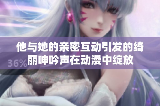 他與她的親密互動引發(fā)的綺麗呻吟聲在動漫中綻放