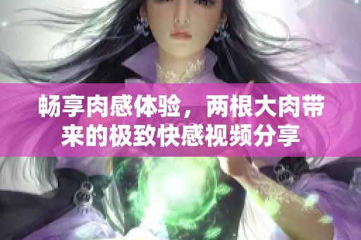 暢享肉感體驗，兩根大肉帶來的極致快感視頻分享