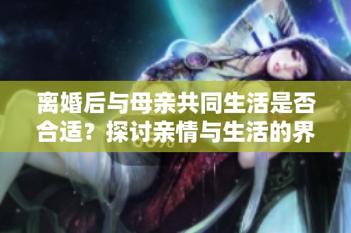 離婚后與母親共同生活是否合適？探討親情與生活的界限