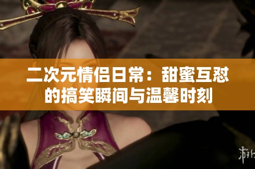 二次元情侶日常：甜蜜互懟的搞笑瞬間與溫馨時刻