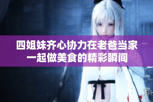 四姐妹齊心協(xié)力在老爸當(dāng)家一起做美食的精彩瞬間