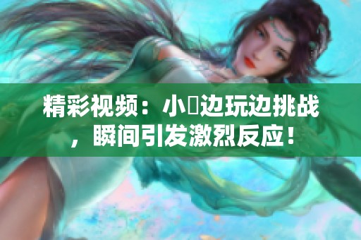 精彩視頻：小泬邊玩邊挑戰(zhàn)，瞬間引發(fā)激烈反應(yīng)！