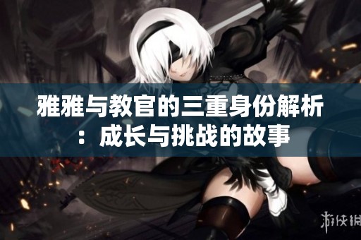 雅雅與教官的三重身份解析：成長(zhǎng)與挑戰(zhàn)的故事