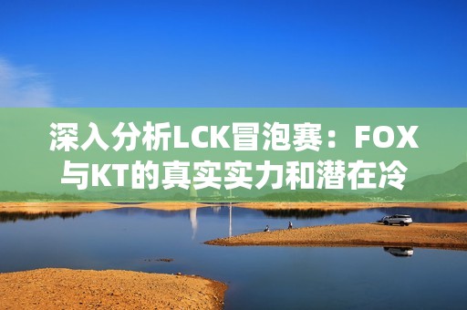 深入分析LCK冒泡賽：FOX與KT的真實實力和潛在冷門探討