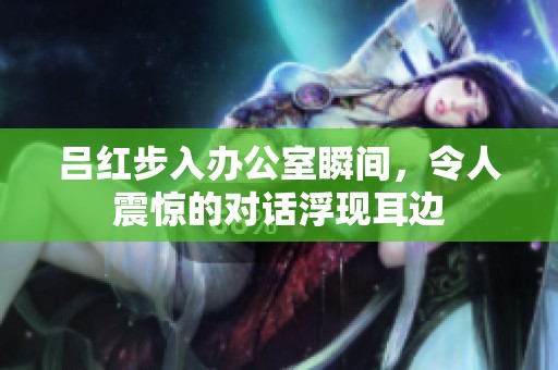 呂紅步入辦公室瞬間，令人震驚的對話浮現(xiàn)耳邊
