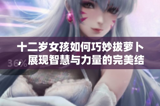 十二歲女孩如何巧妙拔蘿卜，展現(xiàn)智慧與力量的完美結(jié)合