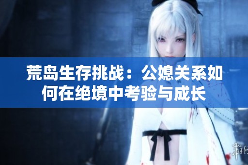荒島生存挑戰(zhàn)：公媳關(guān)系如何在絕境中考驗(yàn)與成長(zhǎng)