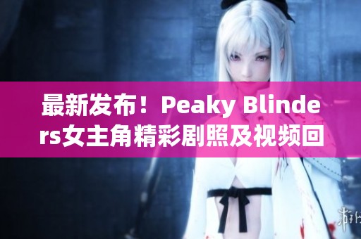 最新發(fā)布！Peaky Blinders女主角精彩劇照及視頻回顧解析