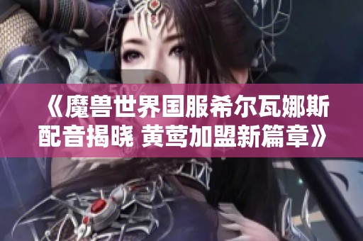 《魔獸世界國服希爾瓦娜斯配音揭曉 黃鶯加盟新篇章》 《魔獸世界國服希爾瓦娜斯配音揭曉 黃鶯加盟新篇章》