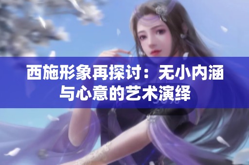 西施形象再探討:無小內(nèi)涵與心意的藝術(shù)演繹 西施形象再探討:無小內(nèi)涵與心意的藝術(shù)演繹