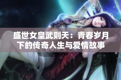 盛世女皇武則天：青春歲月下的傳奇人生與愛情故事