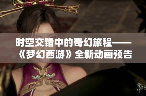 時空交錯中的奇幻旅程——《夢幻西游》全新動畫預告震撼揭曉