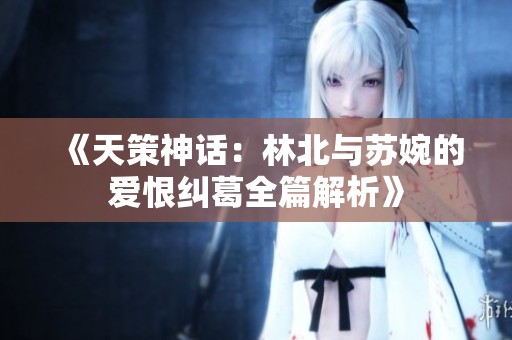 《天策神話：林北與蘇婉的愛恨糾葛全篇解析》