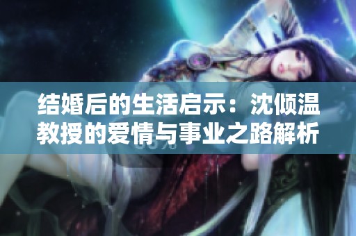結(jié)婚后的生活啟示：沈傾溫教授的愛情與事業(yè)之路解析