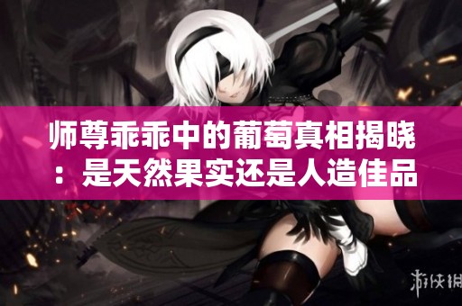 師尊乖乖中的葡萄真相揭曉：是天然果實還是人造佳品