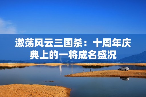 激蕩風云三國殺：十周年慶典上的一將成名盛況