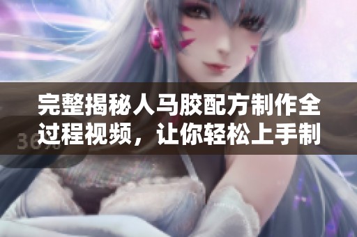 完整揭秘人馬膠配方制作全過程視頻，讓你輕松上手制作