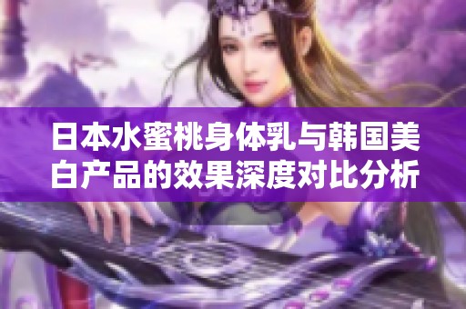 日本水蜜桃身體乳與韓國(guó)美白產(chǎn)品的效果深度對(duì)比分析