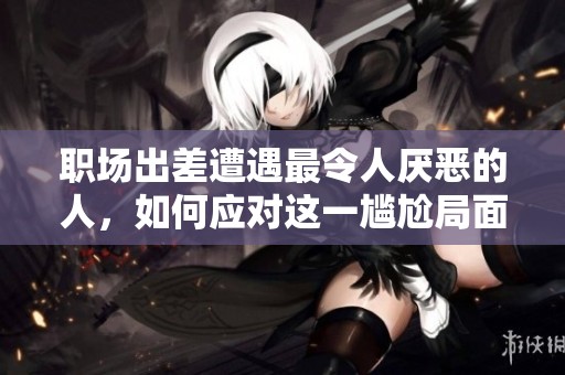 職場(chǎng)出差遭遇最令人厭惡的人，如何應(yīng)對(duì)這一尷尬局面